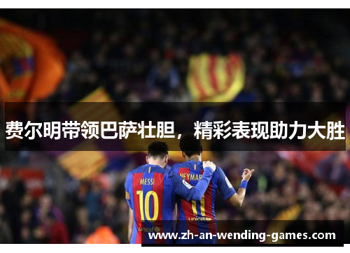 费尔明带领巴萨壮胆，精彩表现助力大胜