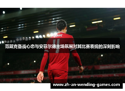 范戴克备战心态与安菲尔德主场氛围对其比赛表现的深刻影响