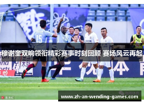 穆谢奎双响领衔精彩赛事时刻回顾 赛场风云再起