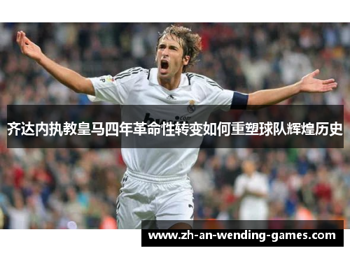 齐达内执教皇马四年革命性转变如何重塑球队辉煌历史