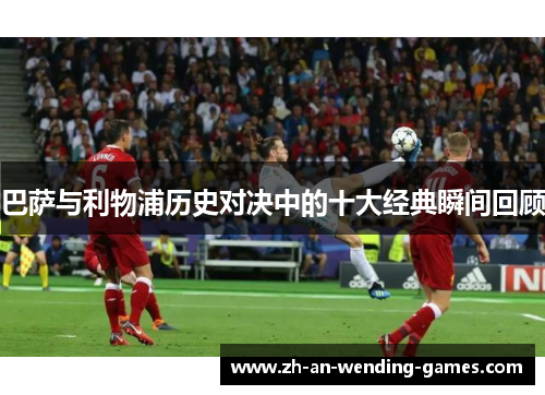 巴萨与利物浦历史对决中的十大经典瞬间回顾