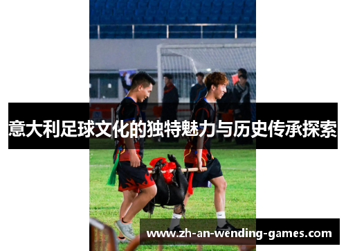 意大利足球文化的独特魅力与历史传承探索 意大利足球文化的独特魅力与历史传承探索
