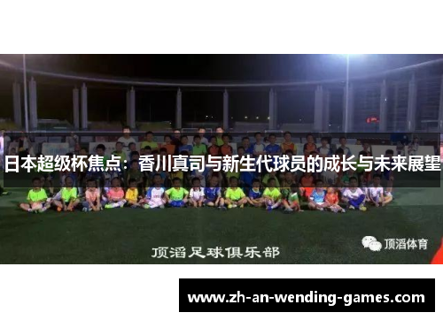 日本超级杯焦点:香川真司与新生代球员的成长与未来展望 日本超级杯焦点:香川真司与新生代球员的成长与未来展望