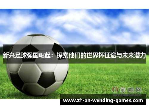 新兴足球强国崛起:探索他们的世界杯征途与未来潜力 新兴足球强国崛起:探索他们的世界杯征途与未来潜力