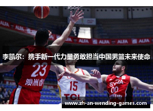 李凯尔:携手新一代力量勇敢担当中国男篮未来使命 李凯尔:携手新一代力量勇敢担当中国男篮未来使命