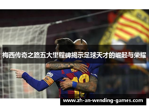 梅西传奇之路五大里程碑揭示足球天才的崛起与荣耀