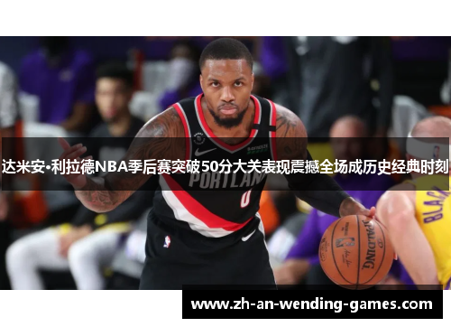 达米安·利拉德NBA季后赛突破50分大关表现震撼全场成历史经典时刻 达米安·利拉德NBA季后赛突破50分大关表现震撼全场成历史经典时刻