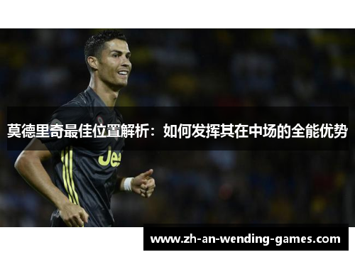 莫德里奇最佳位置解析：如何发挥其在中场的全能优势