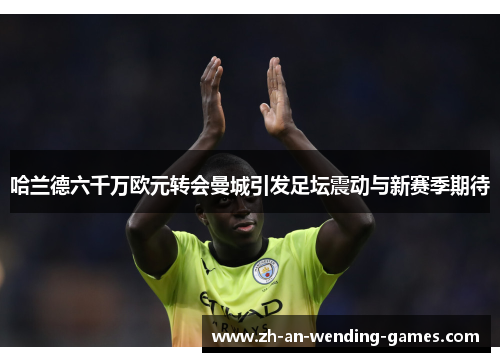 哈兰德六千万欧元转会曼城引发足坛震动与新赛季期待 哈兰德六千万欧元转会曼城引发足坛震动与新赛季期待