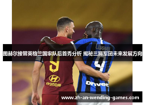 图赫尔接管英格兰国家队后首秀分析 揭秘三狮军团未来发展方向 图赫尔接管英格兰国家队后首秀分析 揭秘三狮军团未来发展方向