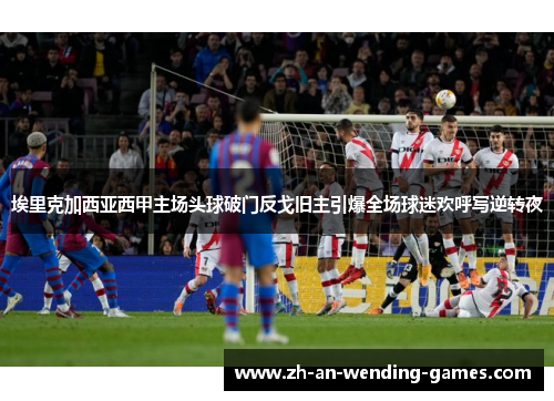 埃里克加西亚西甲主场头球破门反戈旧主引爆全场球迷欢呼写逆转夜