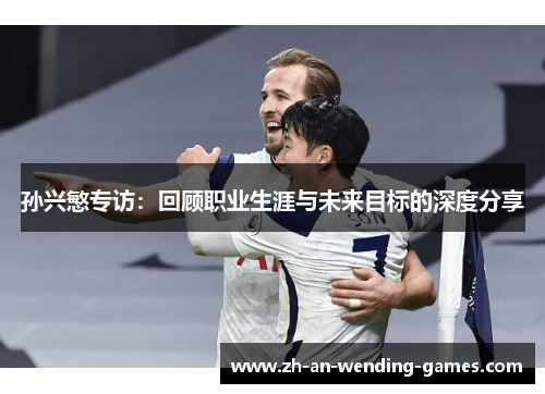 孙兴慜专访:回顾职业生涯与未来目标的深度分享 孙兴慜专访:回顾职业生涯与未来目标的深度分享